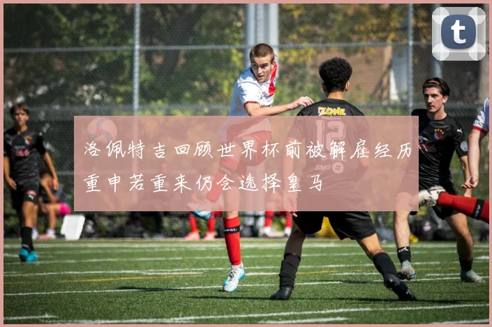 洛佩特吉回顾世界杯前被解雇经历重申若重来仍会选择皇马