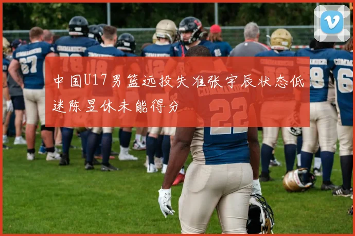 中国U17男篮远投失准张宇辰状态低迷陈昱休未能得分