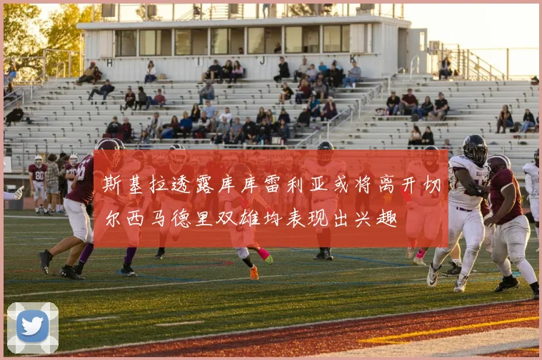 斯基拉透露库库雷利亚或将离开切尔西马德里双雄均表现出兴趣