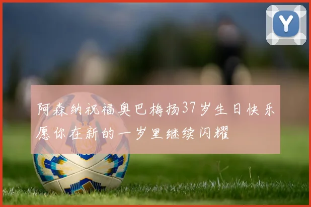 阿森纳祝福奥巴梅扬37岁生日快乐愿你在新的一岁里继续闪耀
