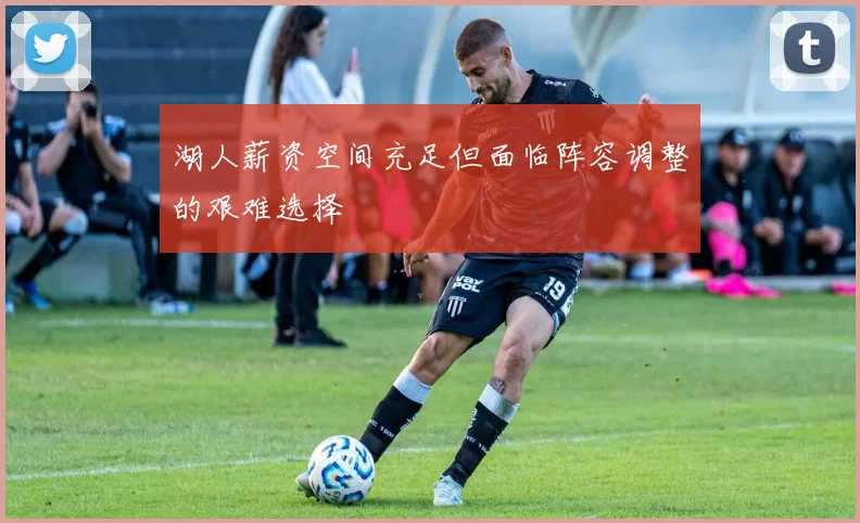 湖人薪资空间充足但面临阵容调整的艰难选择