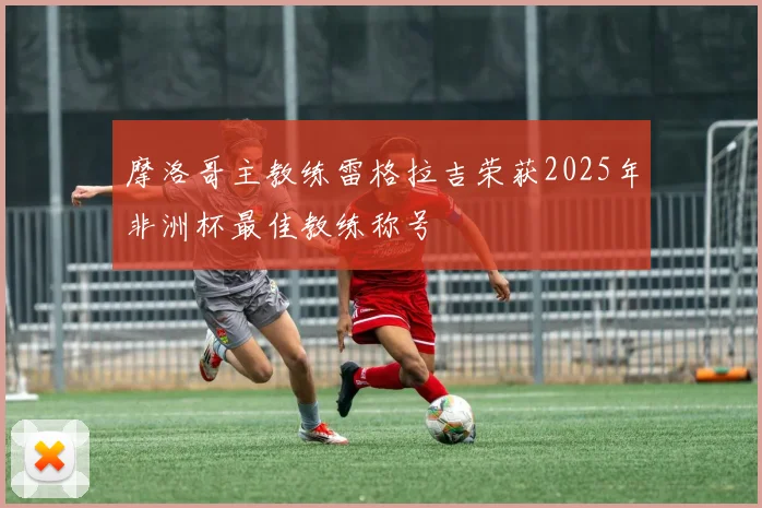 摩洛哥主教练雷格拉吉荣获2025年非洲杯最佳教练称号