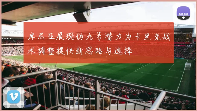 库尼亚展现伪九号潜力为卡里克战术调整提供新思路与选择