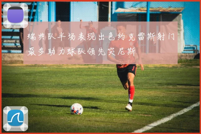 瑞典队半场表现出色约克雷斯射门最多助力球队领先突尼斯