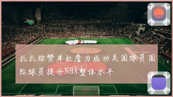 扎扎称赞库杜詹为成功美国球员国际球员提升NBA整体水平