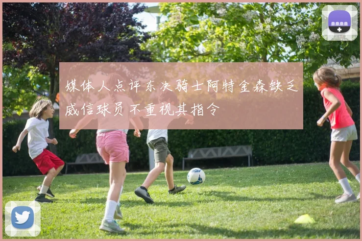 媒体人点评东决骑士阿特金森缺乏威信球员不重视其指令
