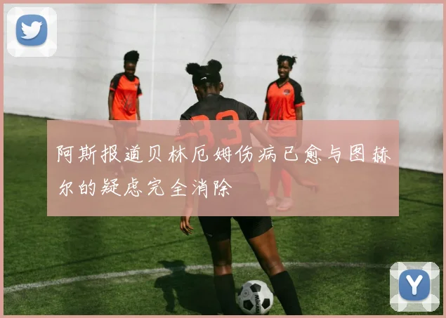 阿斯报道贝林厄姆伤病已愈与图赫尔的疑虑完全消除