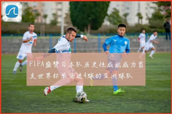 FIFA盛赞日本队历史性成就成为首支世界杯单场进4球的亚洲球队
