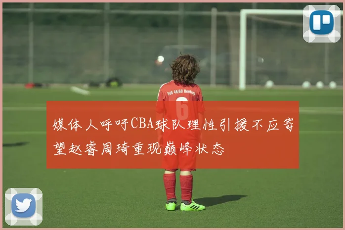 媒体人呼吁CBA球队理性引援不应寄望赵睿周琦重现巅峰状态