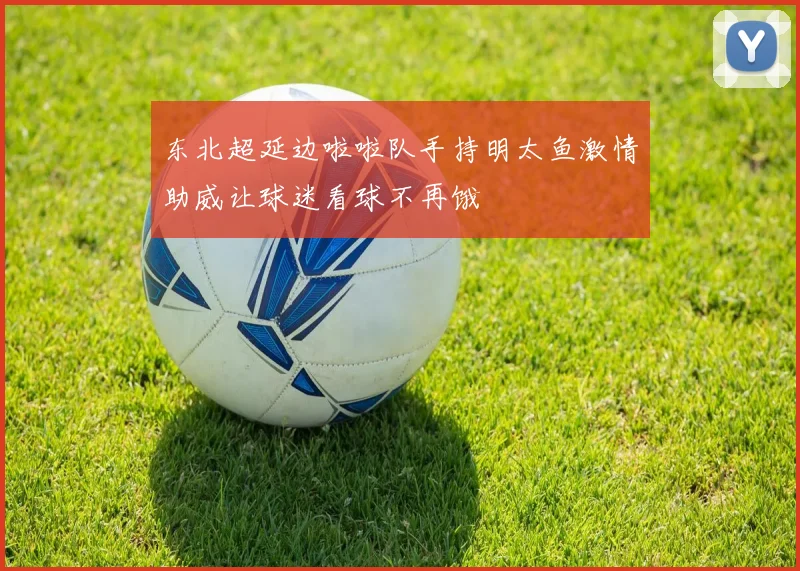 东北超延边啦啦队手持明太鱼激情助威让球迷看球不再饿