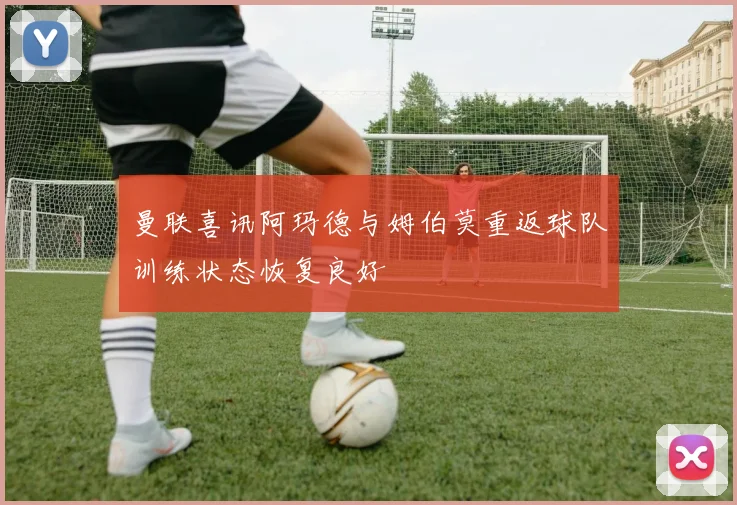 曼联喜讯阿玛德与姆伯莫重返球队训练状态恢复良好