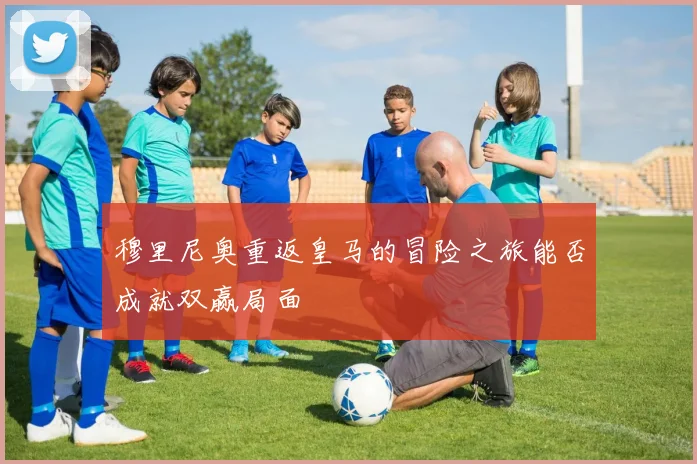 穆里尼奥重返皇马的冒险之旅能否成就双赢局面