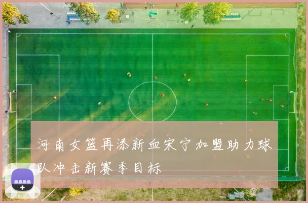河南女篮再添新血宋宁加盟助力球队冲击新赛季目标