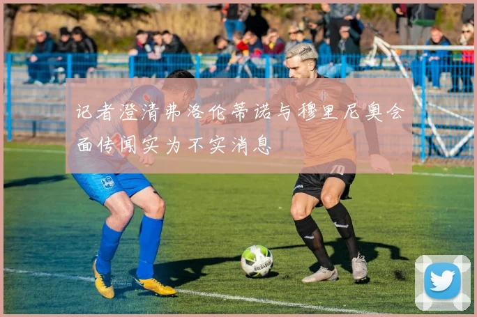 记者澄清弗洛伦蒂诺与穆里尼奥会面传闻实为不实消息
