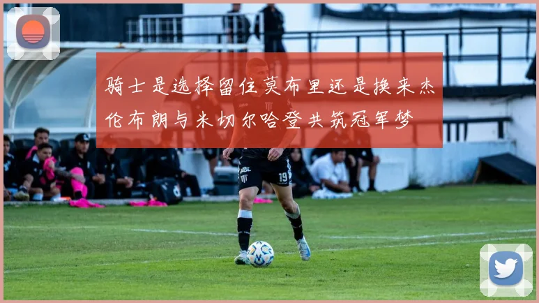骑士是选择留住莫布里还是换来杰伦布朗与米切尔哈登共筑冠军梦