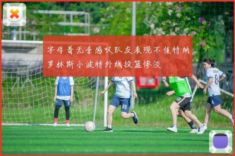 字母哥无奈感叹队友表现不佳特纳罗林斯小波特外线投篮惨淡