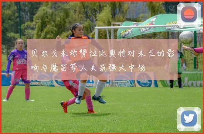 贝尔戈米称赞拉比奥特对米兰的影响与魔笛等人共筑强大中场