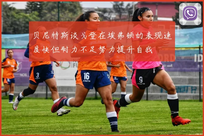 贝尼特斯谈戈登在埃弗顿的表现速度快但耐力不足努力提升自我