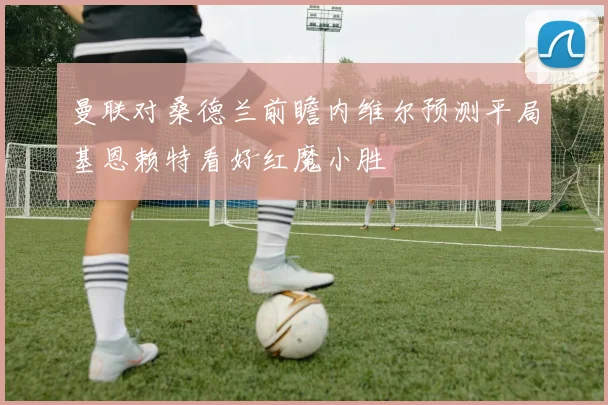 曼联对桑德兰前瞻内维尔预测平局基恩赖特看好红魔小胜