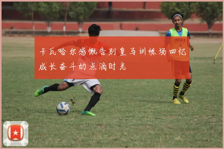 卡瓦哈尔感慨告别皇马训练场回忆成长奋斗的点滴时光