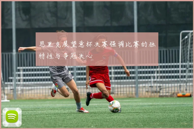 恩里克展望意杯决赛强调比赛的独特性与争冠决心